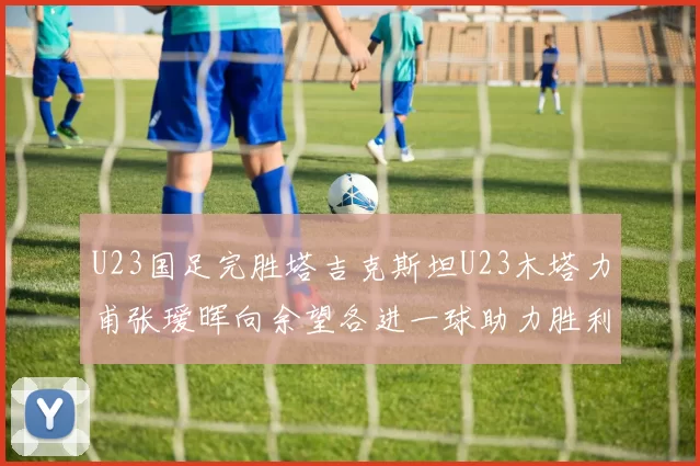 U23国足完胜塔吉克斯坦U23木塔力甫张瑷晖向余望各进一球助力胜利
