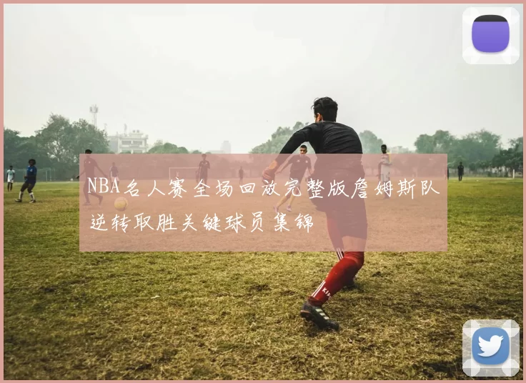 NBA名人赛全场回放完整版詹姆斯队逆转取胜关键球员集锦