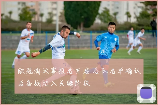 欧冠淘汰赛报名开启 各队名单确认后备战进入关键阶段
