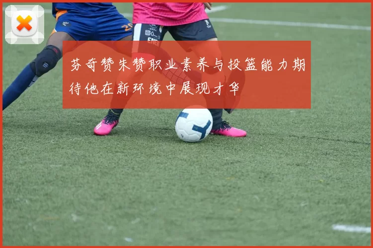 芬奇赞朱赞职业素养与投篮能力期待他在新环境中展现才华
