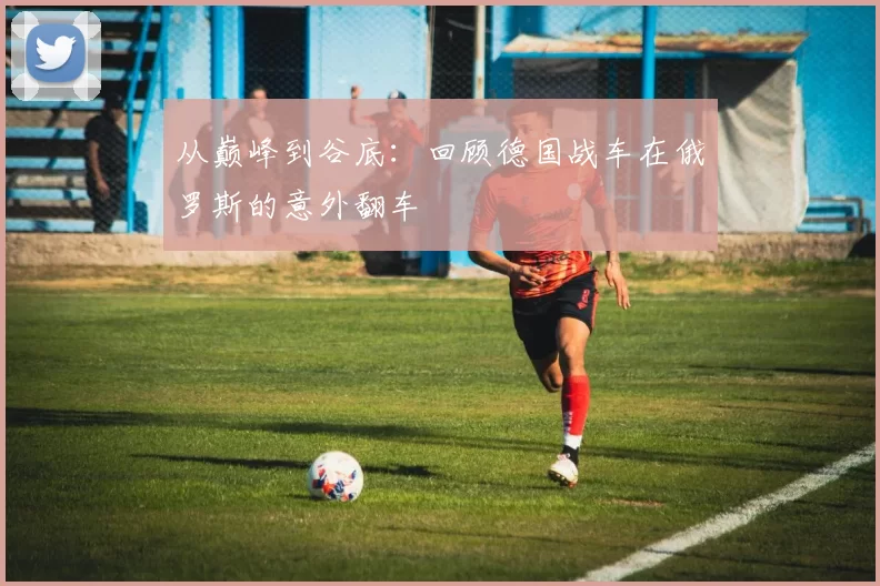 从巅峰到谷底：回顾德国战车在俄罗斯的意外翻车