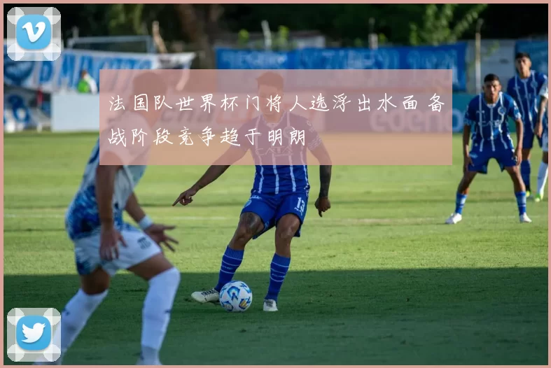 法国队世界杯门将人选浮出水面 备战阶段竞争趋于明朗