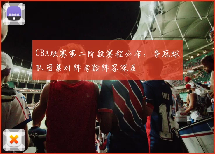 CBA联赛第二阶段赛程公布,争冠球队密集对阵考验阵容深度