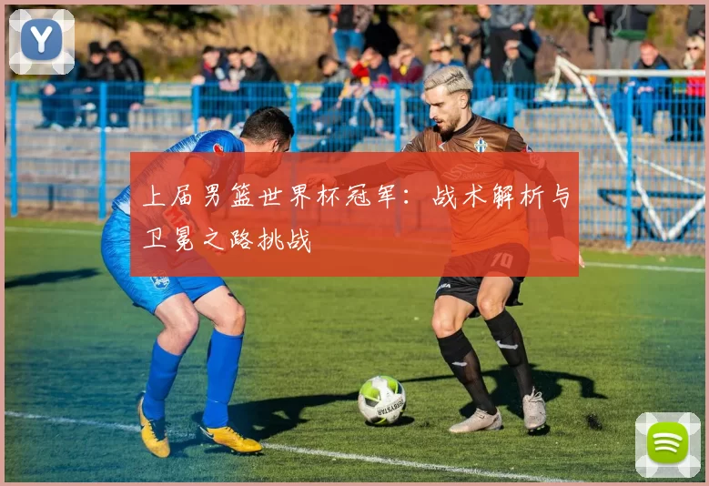 上届男篮世界杯冠军:战术解析与卫冕之路挑战