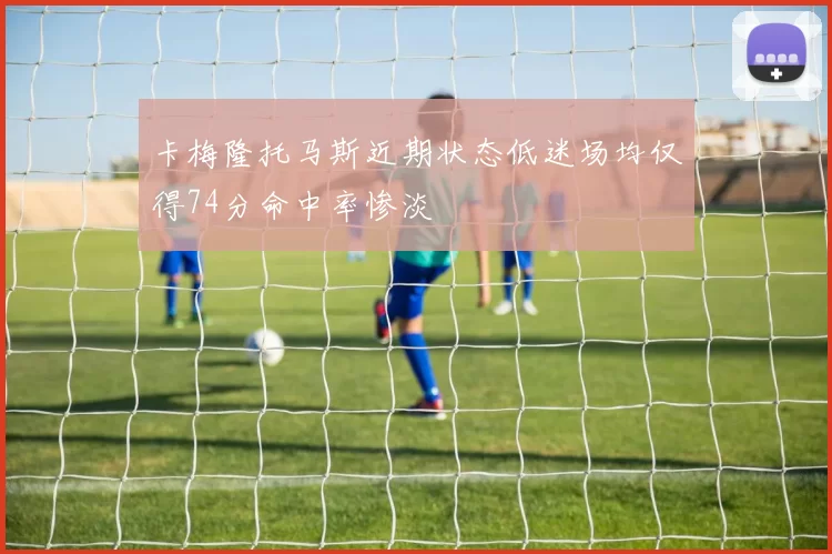 卡梅隆托马斯近期状态低迷场均仅得74分命中率惨淡