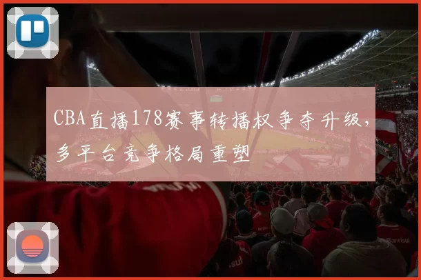 CBA直播178赛事转播权争夺升级，多平台竞争格局重塑