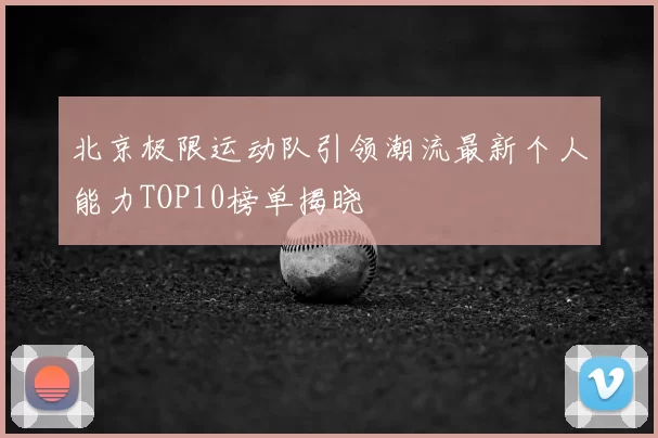 北京极限运动队引领潮流最新个人能力TOP10榜单揭晓