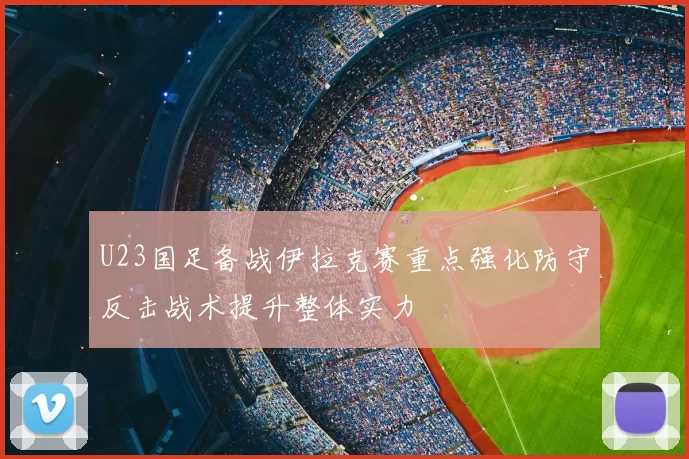 U23国足备战伊拉克赛重点强化防守反击战术提升整体实力