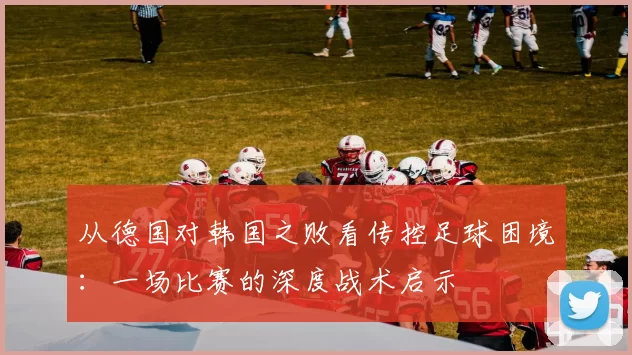 从德国对韩国之败看传控足球困境：一场比赛的深度战术启示