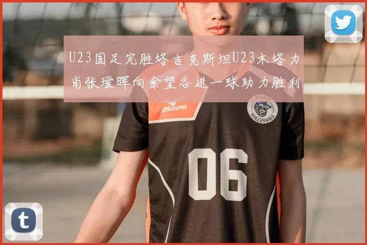 U23国足完胜塔吉克斯坦U23木塔力甫张瑷晖向余望各进一球助力胜利