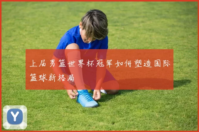 上届男篮世界杯冠军如何塑造国际篮球新格局