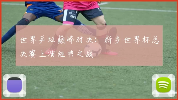 世界乒坛巅峰对决：新乡世界杯总决赛上演经典之战