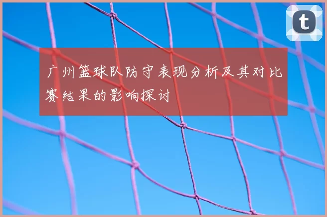 广州篮球队防守表现分析及其对比赛结果的影响探讨