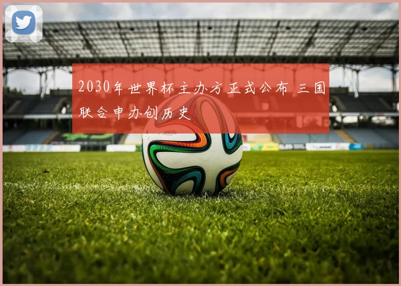 2030年世界杯主办方正式公布 三国联合申办创历史