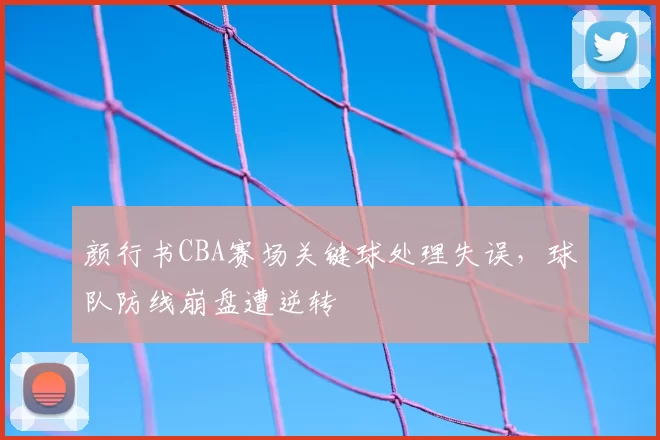 颜行书CBA赛场关键球处理失误，球队防线崩盘遭逆转