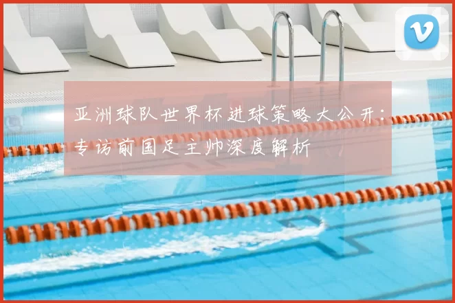 亚洲球队世界杯进球策略大公开：专访前国足主帅深度解析