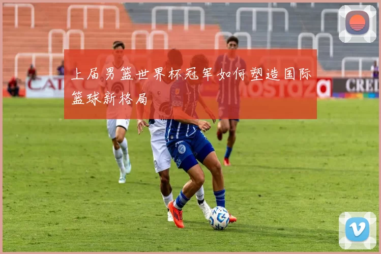 上届男篮世界杯冠军如何塑造国际篮球新格局
