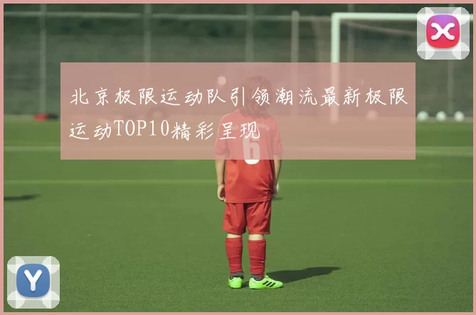 北京极限运动队引领潮流最新极限运动TOP10精彩呈现