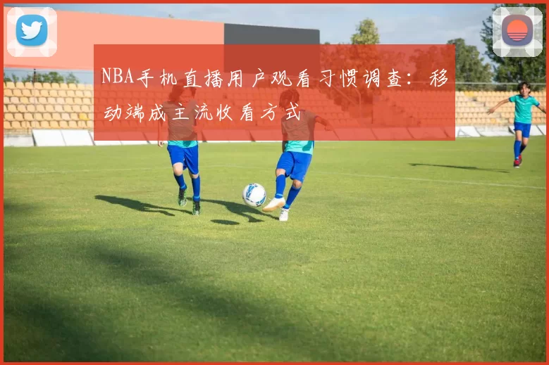 NBA手机直播用户观看习惯调查：移动端成主流收看方式