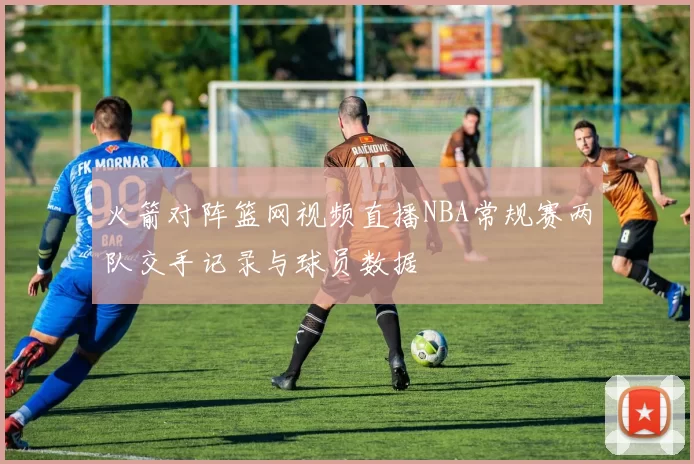 火箭对阵篮网视频直播NBA常规赛两队交手记录与球员数据