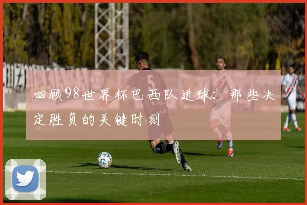回顾98世界杯巴西队进球:那些决定胜负的关键时刻
