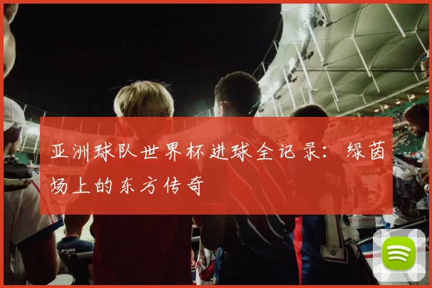 亚洲球队世界杯进球全记录:绿茵场上的东方传奇