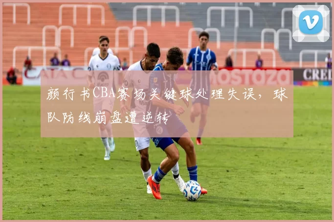 颜行书CBA赛场关键球处理失误，球队防线崩盘遭逆转