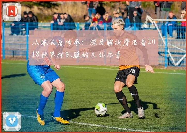 从球衣看传承：深度解读摩洛哥2018世界杯队服的文化元素