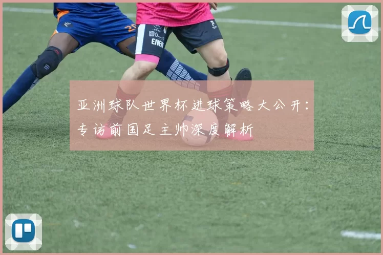 亚洲球队世界杯进球策略大公开：专访前国足主帅深度解析