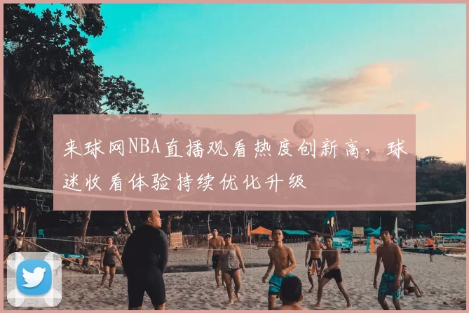 来球网NBA直播观看热度创新高，球迷收看体验持续优化升级
