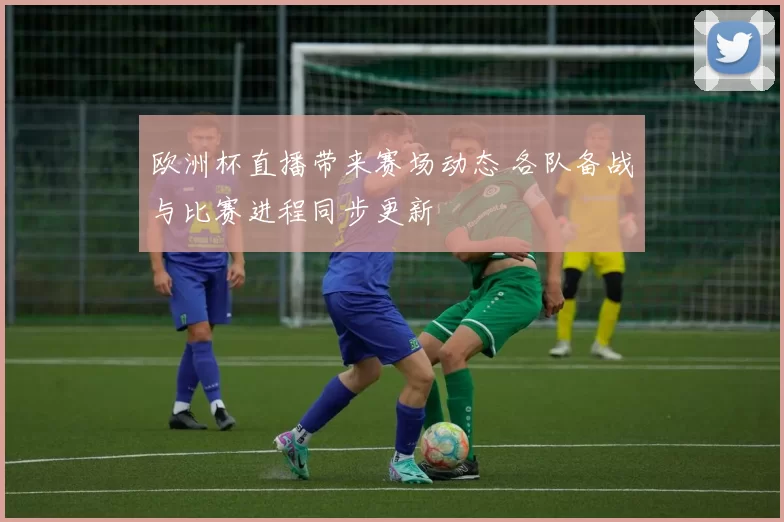 欧洲杯直播带来赛场动态 各队备战与比赛进程同步更新