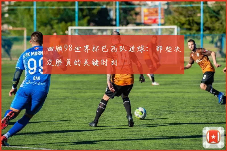 回顾98世界杯巴西队进球:那些决定胜负的关键时刻