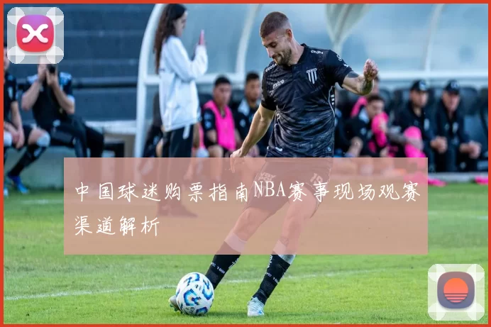 中国球迷购票指南NBA赛事现场观赛渠道解析