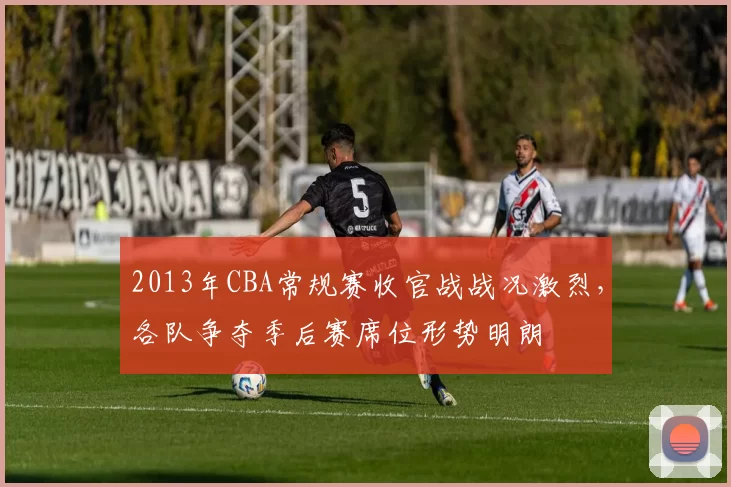 2013年CBA常规赛收官战战况激烈，各队争夺季后赛席位形势明朗