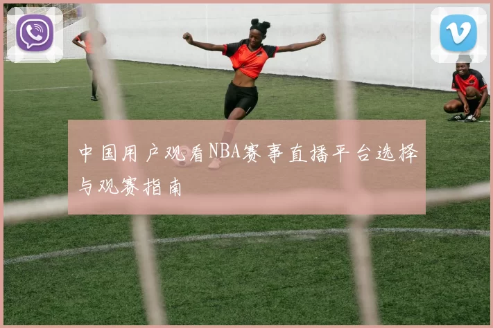 中国用户观看NBA赛事直播平台选择与观赛指南