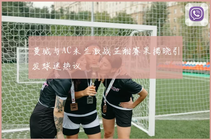 曼城与AC米兰激战正酣赛果揭晓引发球迷热议