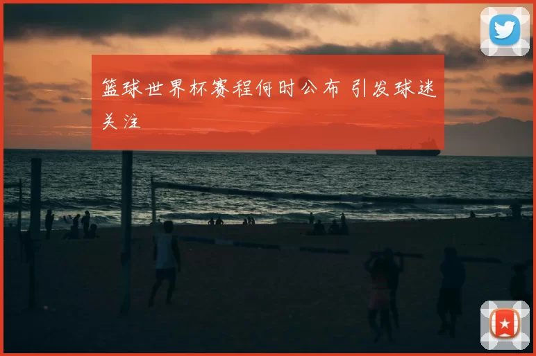 篮球世界杯赛程何时公布 引发球迷关注