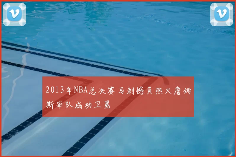 2013年NBA总决赛马刺憾负热火詹姆斯率队成功卫冕
