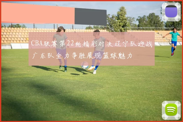 CBA联赛第22轮精彩对决辽宁队迎战广东队全力争胜展现篮球魅力