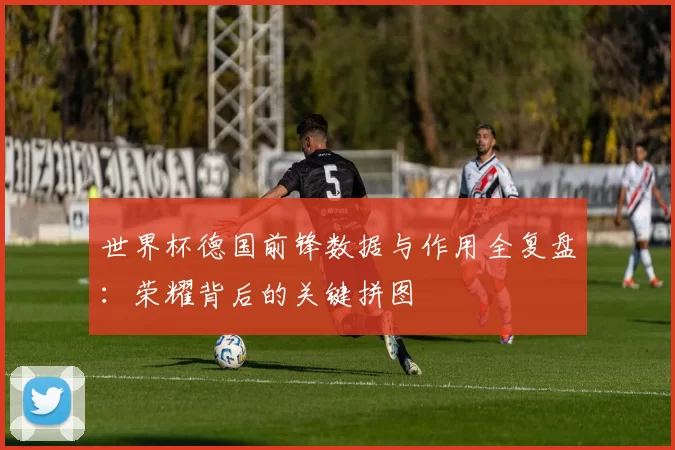 世界杯德国前锋数据与作用全复盘:荣耀背后的关键拼图