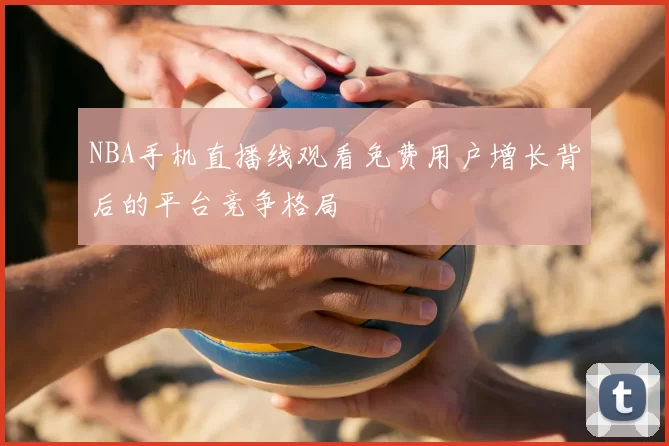 NBA手机直播线观看免费用户增长背后的平台竞争格局